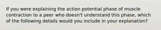 If you were explaining the action potential phase of muscle contraction to a peer who doesn't understand this phase, which of the following details would you include in your explanation?