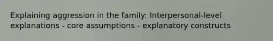 Explaining aggression in the family: Interpersonal-level explanations - core assumptions - explanatory constructs