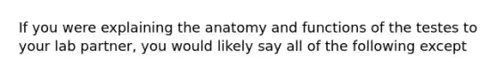 If you were explaining the anatomy and functions of the testes to your lab partner, you would likely say all of the following except