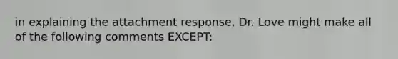 in explaining the attachment response, Dr. Love might make all of the following comments EXCEPT: