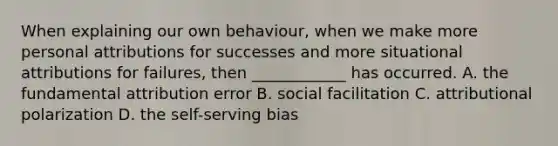 When explaining our own behaviour, when we make more personal attributions for successes and more situational attributions for failures, then ____________ has occurred. A. the fundamental attribution error B. social facilitation C. attributional polarization D. the self-serving bias