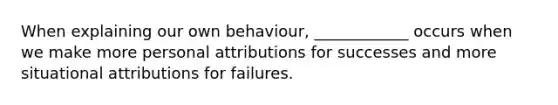 When explaining our own behaviour, ____________ occurs when we make more personal attributions for successes and more situational attributions for failures.