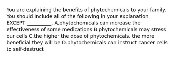 You are explaining the benefits of phytochemicals to your family. You should include all of the following in your explanation EXCEPT __________. A.phytochemicals can increase the effectiveness of some medications B.phytochemicals may stress our cells C.the higher the dose of phytochemicals, the more beneficial they will be D.phytochemicals can instruct cancer cells to self-destruct