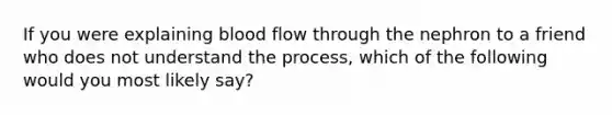 If you were explaining blood flow through the nephron to a friend who does not understand the process, which of the following would you most likely say?