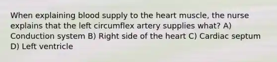 When explaining blood supply to the heart muscle, the nurse explains that the left circumflex artery supplies what? A) Conduction system B) Right side of the heart C) Cardiac septum D) Left ventricle