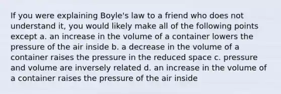 If you were explaining Boyle's law to a friend who does not understand it, you would likely make all of the following points except a. an increase in the volume of a container lowers the pressure of the air inside b. a decrease in the volume of a container raises the pressure in the reduced space c. pressure and volume are inversely related d. an increase in the volume of a container raises the pressure of the air inside