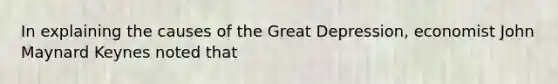 In explaining the causes of the Great Depression, economist John Maynard Keynes noted that