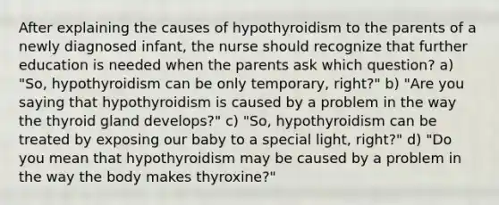 After explaining the causes of hypothyroidism to the parents of a newly diagnosed infant, the nurse should recognize that further education is needed when the parents ask which question? a) "So, hypothyroidism can be only temporary, right?" b) "Are you saying that hypothyroidism is caused by a problem in the way the thyroid gland develops?" c) "So, hypothyroidism can be treated by exposing our baby to a special light, right?" d) "Do you mean that hypothyroidism may be caused by a problem in the way the body makes thyroxine?"