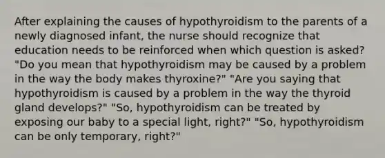 After explaining the causes of hypothyroidism to the parents of a newly diagnosed infant, the nurse should recognize that education needs to be reinforced when which question is asked? "Do you mean that hypothyroidism may be caused by a problem in the way the body makes thyroxine?" "Are you saying that hypothyroidism is caused by a problem in the way the thyroid gland develops?" "So, hypothyroidism can be treated by exposing our baby to a special light, right?" "So, hypothyroidism can be only temporary, right?"