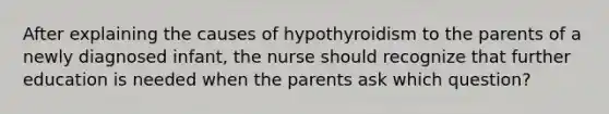 After explaining the causes of hypothyroidism to the parents of a newly diagnosed infant, the nurse should recognize that further education is needed when the parents ask which question?