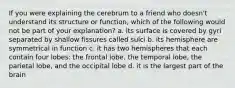 If you were explaining the cerebrum to a friend who doesn't understand its structure or function, which of the following would not be part of your explanation? a. its surface is covered by gyri separated by shallow fissures called sulci b. its hemisphere are symmetrical in function c. it has two hemispheres that each contain four lobes: the frontal lobe, the temporal lobe, the parietal lobe, and the occipital lobe d. it is the largest part of the brain