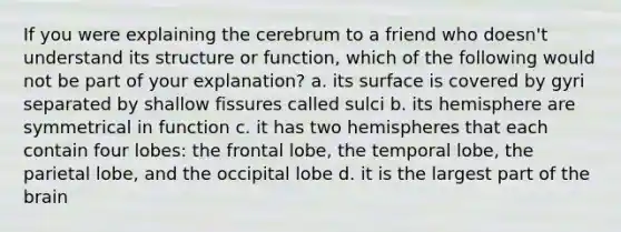 If you were explaining the cerebrum to a friend who doesn't understand its structure or function, which of the following would not be part of your explanation? a. its surface is covered by gyri separated by shallow fissures called sulci b. its hemisphere are symmetrical in function c. it has two hemispheres that each contain four lobes: the frontal lobe, the temporal lobe, the parietal lobe, and the occipital lobe d. it is the largest part of the brain