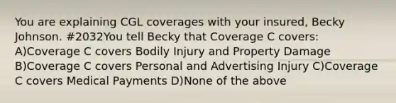 You are explaining CGL coverages with your insured, Becky Johnson. #2032You tell Becky that Coverage C covers: A)Coverage C covers Bodily Injury and Property Damage B)Coverage C covers Personal and Advertising Injury C)Coverage C covers Medical Payments D)None of the above