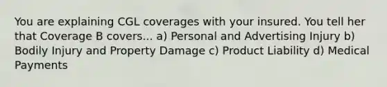 You are explaining CGL coverages with your insured. You tell her that Coverage B covers... a) Personal and Advertising Injury b) Bodily Injury and Property Damage c) Product Liability d) Medical Payments