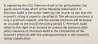 In explaining the CGL Premium Audit to his policyholder, the agent would make which of the following statements? A: Premium Audit is the action taken by the insurer to see that the insured's rating is properly classified B: The advance premium is only a premium deposit, and the earned premium will be based on an audit at the end of the policy period C: Premium Audit refers to the right of an insured to contest the premium after policy issuance D: Premium Audit is the comparison of the insured's premium with the average premium in the insured's rating classification