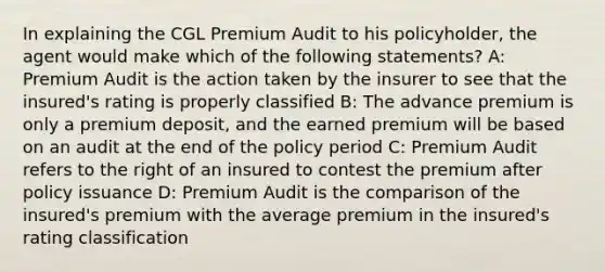 In explaining the CGL Premium Audit to his policyholder, the agent would make which of the following statements? A: Premium Audit is the action taken by the insurer to see that the insured's rating is properly classified B: The advance premium is only a premium deposit, and the earned premium will be based on an audit at the end of the policy period C: Premium Audit refers to the right of an insured to contest the premium after policy issuance D: Premium Audit is the comparison of the insured's premium with the average premium in the insured's rating classification