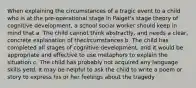 When explaining the circumstances of a tragic event to a child who is at the pre-operational stage in Paiget's stage theory of cognitive development, a school social worker should keep in mind that a. The child cannot think abstractly, and needs a clear, concrete explanation of thecircumstances b. The child has completed all stages of cognitive development, and it would be appropriate and effective to use metaphors to explain the situation c. The child has probably not acquired any language skills yetd. It may be helpful to ask the child to write a poem or story to express his or her feelings about the tragedy