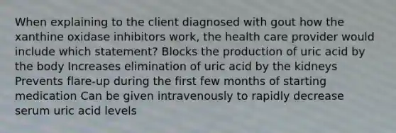 When explaining to the client diagnosed with gout how the xanthine oxidase inhibitors work, the health care provider would include which statement? Blocks the production of uric acid by the body Increases elimination of uric acid by the kidneys Prevents flare-up during the first few months of starting medication Can be given intravenously to rapidly decrease serum uric acid levels