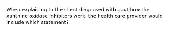 When explaining to the client diagnosed with gout how the xanthine oxidase inhibitors work, the health care provider would include which statement?