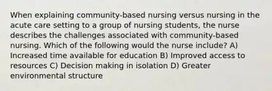 When explaining community-based nursing versus nursing in the acute care setting to a group of nursing students, the nurse describes the challenges associated with community-based nursing. Which of the following would the nurse include? A) Increased time available for education B) Improved access to resources C) Decision making in isolation D) Greater environmental structure