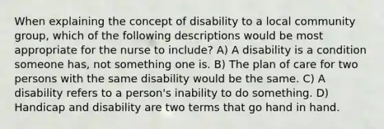 When explaining the concept of disability to a local community group, which of the following descriptions would be most appropriate for the nurse to include? A) A disability is a condition someone has, not something one is. B) The plan of care for two persons with the same disability would be the same. C) A disability refers to a person's inability to do something. D) Handicap and disability are two terms that go hand in hand.