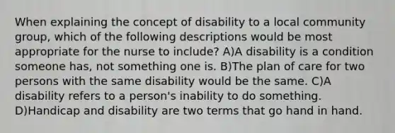 When explaining the concept of disability to a local community group, which of the following descriptions would be most appropriate for the nurse to include? A)A disability is a condition someone has, not something one is. B)The plan of care for two persons with the same disability would be the same. C)A disability refers to a person's inability to do something. D)Handicap and disability are two terms that go hand in hand.