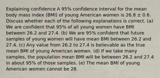 Explaining confidence A 95% confidence interval for the mean body mass index (BMI) of young American women is 26.8 ± 0.6. Discuss whether each of the following explanations is correct. (a) We are confident that 95% of all young women have BMI between 26.2 and 27.4. (b) We are 95% confident that future samples of young women will have mean BMI between 26.2 and 27.4. (c) Any value from 26.2 to 27.4 is believable as the true mean BMI of young American women. (d) If we take many samples, the population mean BMI will be between 26.2 and 27.4 in about 95% of those samples. (e) The mean BMI of young American women cannot be 28.