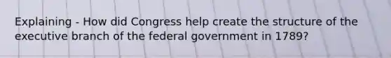 Explaining - How did Congress help create the structure of the executive branch of the federal government in 1789?