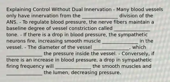 Explaining Control Without Dual Innervation - Many blood vessels only have innervation from the _______________ division of the ANS. - To regulate blood pressure, the nerve fibers maintain a baseline degree of vessel constriction called _______________ tone. - If there is a drop in blood pressure, the sympathetic neurons fire, increasing smooth muscle _______________ in the vessel. - The diameter of the vessel _______________, which _______________ the pressure inside the vessel. - Conversely, if there is an increase in blood pressure, a drop in sympathetic firing frequency will _______________ the smooth muscles and _______________ the lumen, decreasing pressure.