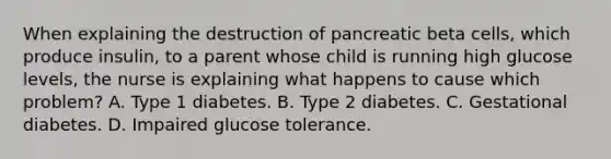 When explaining the destruction of pancreatic beta cells, which produce insulin, to a parent whose child is running high glucose levels, the nurse is explaining what happens to cause which problem? A. Type 1 diabetes. B. Type 2 diabetes. C. Gestational diabetes. D. Impaired glucose tolerance.