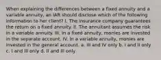 When explaining the differences between a fixed annuity and a variable annuity, an IAR should disclose which of the following information to her client? I. The insurance company guarantees the return on a fixed annuity. II. The annuitant assumes the risk in a variable annuity. III. In a fixed annuity, monies are invested in the separate account. IV. In a variable annuity, monies are invested in the general account. a. III and IV only b. I and II only c. I and III only d. II and III only