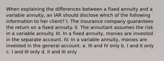 When explaining the differences between a fixed annuity and a variable annuity, an IAR should disclose which of the following information to her client? I. The insurance company guarantees the return on a fixed annuity. II. The annuitant assumes the risk in a variable annuity. III. In a fixed annuity, monies are invested in the separate account. IV. In a variable annuity, monies are invested in the general account. a. III and IV only b. I and II only c. I and III only d. II and III only