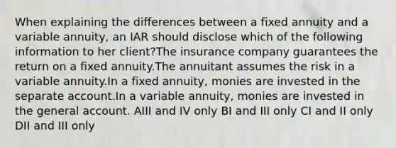 When explaining the differences between a fixed annuity and a variable annuity, an IAR should disclose which of the following information to her client?The insurance company guarantees the return on a fixed annuity.The annuitant assumes the risk in a variable annuity.In a fixed annuity, monies are invested in the separate account.In a variable annuity, monies are invested in the general account. AIII and IV only BI and III only CI and II only DII and III only