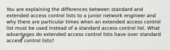 You are explaining the differences between standard and extended access control lists to a junior network engineer and why there are particular times when an extended access control list must be used instead of a standard access control list. What advantages do extended access control lists have over standard access control lists?