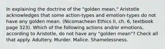 In explaining the doctrine of the "golden mean," Aristotle acknowledges that some action-types and emotion-types do not have any golden mean. (Nicomachean Ethics II, ch. 6, textbook page 323). Which of the following actions and/or emotions, according to Aristotle, do not have any "golden mean"? Check all that apply. Adultery. Murder. Malice. Shamelessness.