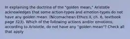 In explaining the doctrine of the "golden mean," Aristotle acknowledges that some action-types and emotion-types do not have any golden mean. (Nicomachean Ethics II, ch. 6, textbook page 323). Which of the following actions and/or emotions, according to Aristotle, do not have any "golden mean"? Check all that apply