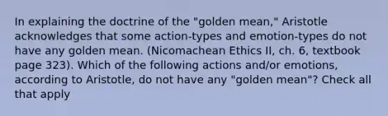 In explaining the doctrine of the "golden mean," Aristotle acknowledges that some action-types and emotion-types do not have any golden mean. (Nicomachean Ethics II, ch. 6, textbook page 323). Which of the following actions and/or emotions, according to Aristotle, do not have any "golden mean"? Check all that apply