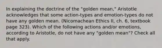 In explaining the doctrine of the "golden mean," Aristotle acknowledges that some action-types and emotion-types do not have any golden mean. (Nicomachean Ethics II, ch. 6, textbook page 323). Which of the following actions and/or emotions, according to Aristotle, do not have any "golden mean"? Check all that apply.