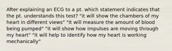 After explaining an ECG to a pt. which statement indicates that the pt. understands this test? "it will show the chambers of my heart in different views" "it will measure the amount of blood being pumped" "it will show how impulses are moving through my heart" "it will help to identify how my heart is working mechanically"