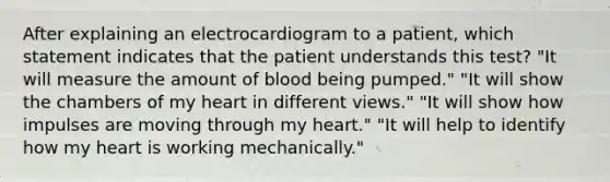 After explaining an electrocardiogram to a patient, which statement indicates that the patient understands this test? "It will measure the amount of blood being pumped." "It will show the chambers of my heart in different views." "It will show how impulses are moving through my heart." "It will help to identify how my heart is working mechanically."