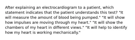 After explaining an electrocardiogram to a patient, which statement indicates that the patient understands this test? "It will measure the amount of blood being pumped." "It will show how impulses are moving through my heart." "It will show the chambers of my heart in different views." "It will help to identify how my heart is working mechanically."