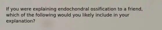 If you were explaining endochondral ossification to a friend, which of the following would you likely include in your explanation?