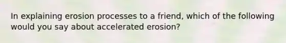 In explaining erosion processes to a friend, which of the following would you say about accelerated erosion?