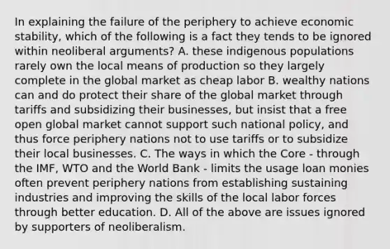 In explaining the failure of the periphery to achieve economic stability, which of the following is a fact they tends to be ignored within neoliberal arguments? A. these indigenous populations rarely own the local means of production so they largely complete in the global market as cheap labor B. wealthy nations can and do protect their share of the global market through tariffs and subsidizing their businesses, but insist that a free open global market cannot support such national policy, and thus force periphery nations not to use tariffs or to subsidize their local businesses. C. The ways in which the Core - through the IMF, WTO and the World Bank - limits the usage loan monies often prevent periphery nations from establishing sustaining industries and improving the skills of the local labor forces through better education. D. All of the above are issues ignored by supporters of neoliberalism.