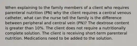 When explaining to the family members of a client who requires parenteral nutrition (PN) why the client requires a central venous catheter, what can the nurse tell the family is the difference between peripheral and central vein (PN)? The dextrose content is greater than 10%. The client does not require a nutritionally complete solution. The client is receiving short-term parenteral nutrition. Medications need to be added to the solution.