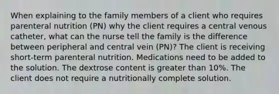 When explaining to the family members of a client who requires parenteral nutrition (PN) why the client requires a central venous catheter, what can the nurse tell the family is the difference between peripheral and central vein (PN)? The client is receiving short-term parenteral nutrition. Medications need to be added to the solution. The dextrose content is greater than 10%. The client does not require a nutritionally complete solution.