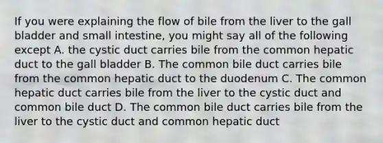 If you were explaining the flow of bile from the liver to the gall bladder and small intestine, you might say all of the following except A. the cystic duct carries bile from the common hepatic duct to the gall bladder B. The common bile duct carries bile from the common hepatic duct to the duodenum C. The common hepatic duct carries bile from the liver to the cystic duct and common bile duct D. The common bile duct carries bile from the liver to the cystic duct and common hepatic duct