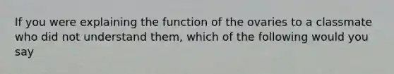 If you were explaining the function of the ovaries to a classmate who did not understand them, which of the following would you say