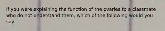 If you were explaining the function of the ovaries to a classmate who do not understand them, which of the following would you say