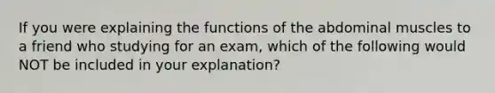 If you were explaining the functions of the abdominal muscles to a friend who studying for an exam, which of the following would NOT be included in your explanation?